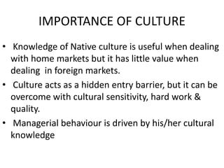 IMPORTANCE OF CULTURE
• Knowledge of Native culture is useful when dealing
with home markets but it has little value when
dealing in foreign markets.
• Culture acts as a hidden entry barrier, but it can be
overcome with cultural sensitivity, hard work &
quality.
• Managerial behaviour is driven by his/her cultural
knowledge
 