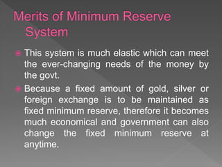  This system is much elastic which can meet
the ever-changing needs of the money by
the govt.
 Because a fixed amount of gold, silver or
foreign exchange is to be maintained as
fixed minimum reserve, therefore it becomes
much economical and government can also
change the fixed minimum reserve at
anytime.
 
