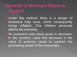  Under this method, there is a danger of
excessive note issue, which consequently
brings inflation. This inflation adversely
affects the economy.
 An excessive note issue cause to decrease.
in the currency value this decrease in the
value of currency cause to contract the
purchasing power of the consumers.
 