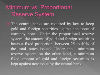  The central banks are required by law to keep
gold and foreign securities against the issue of
currency notes. Under the proportional reserve
system, the amount of gold and foreign securities
bears a fixed proportion, between 25 to 40% of
the total notes issued .Under the minimum
reserve system on the other hand, a minimum
fixed amount of gold and foreign securities is
kept against note issue by the central bank.
 