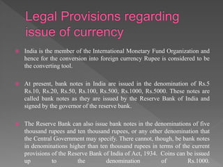  India is the member of the International Monetary Fund Organization and
hence for the conversion into foreign currency Rupee is considered to be
the converting tool.
 At present, bank notes in India are issued in the denomination of Rs.5
Rs.10, Rs.20, Rs.50, Rs.100, Rs.500, Rs.1000, Rs.5000. These notes are
called bank notes as they are issued by the Reserve Bank of India and
signed by the governor of the reserve bank.
 The Reserve Bank can also issue bank notes in the denominations of five
thousand rupees and ten thousand rupees, or any other denomination that
the Central Government may specify. There cannot, though, be bank notes
in denominations higher than ten thousand rupees in terms of the current
provisions of the Reserve Bank of India of Act, 1934. Coins can be issued
up to the denomination of Rs.1000.
 