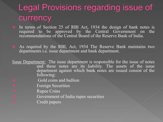 In terms of Section 25 of RBI Act, 1934 the design of bank notes is
required to be approved by the Central Government on the
recommendations of the Central Board of the Reserve Bank of India.
 As required by the RBI, Act, 1934 The Reserve Bank maintains two
departments i.e. issue department and bank department.
Issue Department: The issue department is responsible for the issue of notes
and these notes are its liability. The assets of the issue
department against which bank notes are issued consist of the
following:
 Gold coins and bullion
 Foreign Securities
 Rupee Coins
 Government of India rupee securities
 Credit papers
 