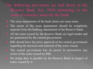  The issue department of the bank alone can issue notes.
 The assets of the issue department should be completely
separate from the banking department of the Reserve Bank.
 All the notes issued by the Reserve Bank are legal tender and
are guaranteed by the central government.
 RBI should have the prior approval of the central government
regarding the decision and material of the notes issued.
 The central government has its power to demonetize any
series of the notes issued by RBI.
 No stamp duty is payable by the Reserve Bank in respect of
notes, issued by it.
 