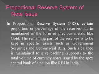 In Proportional Reserve System (PRS), certain
proportion or percentage of the reserves has to
maintained in the form of precious metals like
Gold. The remaining part of the reserves is to be
kept in specific assets such as Government
Securities and Commercial Bills. Such a balance
is maintained to give backing (support) to the
total volume of currency notes issued by the apex
central bank of a nation like RBI in India.
 