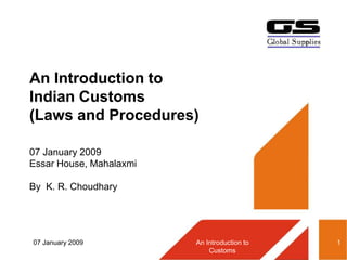 07 January 2009 An Introduction to
Customs
1
An Introduction to
Indian Customs
(Laws and Procedures)
07 January 2009
Essar House, Mahalaxmi
By K. R. Choudhary
 