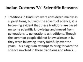 Indian Customs 'Vs' Scientific Reasons
• Traditions in Hinduism were considered mainly as
superstitions, but with the advent of science, it is
becoming evident that these traditions are based
on some scientific knowledge and moved from
generations to generations as traditions. Though
the common people did not know science in it,
they were following it very faithfully over the
years. This blog is an attempt to bring forward the
science involved in these traditions and rituals...
 