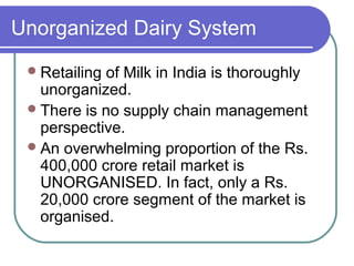 Unorganized Dairy System
  Retailingof Milk in India is thoroughly
   unorganized.
  There is no supply chain management
   perspective.
  An overwhelming proportion of the Rs.
   400,000 crore retail market is
   UNORGANISED. In fact, only a Rs.
   20,000 crore segment of the market is
   organised.
 