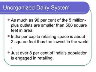 Unorganized Dairy System

  As  much as 96 per cent of the 5 million-
   plus outlets are smaller than 500 square
   feet in area.
  India per capita retailing space is about
   2 square feet thus the lowest in the world
   .
  Just over 8 per cent of India's population
   is engaged in retailing.
 