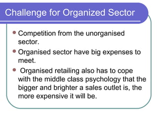 Challenge for Organized Sector

  Competition   from the unorganised
   sector.
  Organised sector have big expenses to
   meet.
  Organised retailing also has to cope
   with the middle class psychology that the
   bigger and brighter a sales outlet is, the
   more expensive it will be.
 