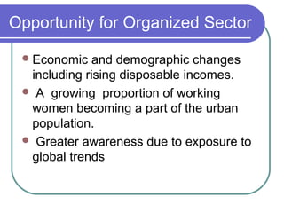 Opportunity for Organized Sector

  Economic   and demographic changes
  including rising disposable incomes.
  A growing proportion of working
  women becoming a part of the urban
  population.
  Greater awareness due to exposure to
  global trends
 