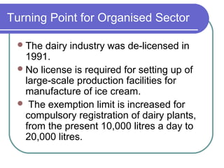 Turning Point for Organised Sector

  The  dairy industry was de-licensed in
   1991.
  No license is required for setting up of
   large-scale production facilities for
   manufacture of ice cream.
  The exemption limit is increased for
   compulsory registration of dairy plants,
   from the present 10,000 litres a day to
   20,000 litres.
 
