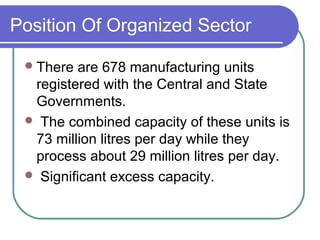 Position Of Organized Sector

  There  are 678 manufacturing units
  registered with the Central and State
  Governments.
  The combined capacity of these units is
  73 million litres per day while they
  process about 29 million litres per day.
  Significant excess capacity.
 