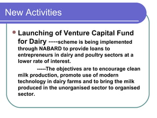 New Activities

  Launching    of Venture Capital Fund
   for Dairy ----scheme is being implemented
   through NABARD to provide loans to
   entrepreneurs in dairy and poultry sectors at a
   lower rate of interest.
           -----The objectives are to encourage clean
   milk production, promote use of modern
   technology in dairy farms and to bring the milk
   produced in the unorganised sector to organised
   sector.
 