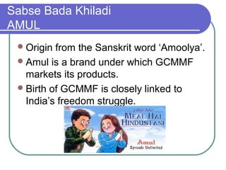 Sabse Bada Khiladi
AMUL
  Origin from the Sanskrit word ‘Amoolya’.
  Amul is a brand under which GCMMF
   markets its products.
  Birth of GCMMF is closely linked to
   India’s freedom struggle.
 