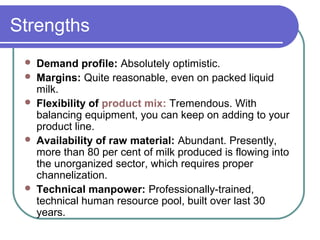 Strengths
    Demand profile: Absolutely optimistic.
    Margins: Quite reasonable, even on packed liquid
     milk.
    Flexibility of product mix: Tremendous. With
     balancing equipment, you can keep on adding to your
     product line.
    Availability of raw material: Abundant. Presently,
     more than 80 per cent of milk produced is flowing into
     the unorganized sector, which requires proper
     channelization.
    Technical manpower: Professionally-trained,
     technical human resource pool, built over last 30
     years.
 