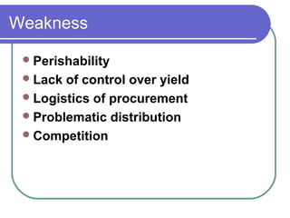 Weakness

  Perishability
  Lack of control over yield
  Logistics of procurement
  Problematic distribution
  Competition
 