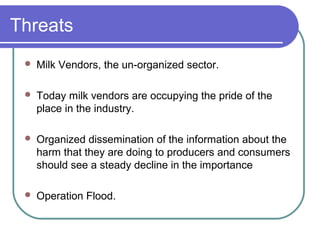 Threats
    Milk Vendors, the un-organized sector.

    Today milk vendors are occupying the pride of the
     place in the industry.

    Organized dissemination of the information about the
     harm that they are doing to producers and consumers
     should see a steady decline in the importance

    Operation Flood.
 