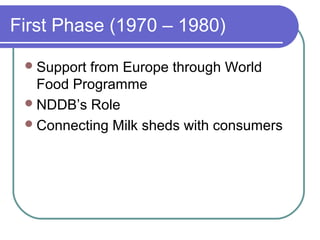 First Phase (1970 – 1980)

  Supportfrom Europe through World
   Food Programme
  NDDB’s Role
  Connecting Milk sheds with consumers
 