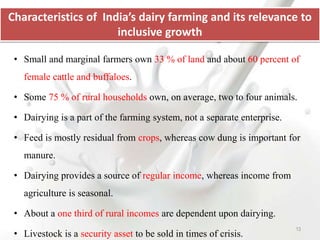 • Small and marginal farmers own 33 % of land and about 60 percent of
female cattle and buffaloes.
• Some 75 % of rural households own, on average, two to four animals.
• Dairying is a part of the farming system, not a separate enterprise.
• Feed is mostly residual from crops, whereas cow dung is important for
manure.
• Dairying provides a source of regular income, whereas income from
agriculture is seasonal.
• About a one third of rural incomes are dependent upon dairying.
• Livestock is a security asset to be sold in times of crisis.
Characteristics of India’s dairy farming and its relevance to
inclusive growth
13
 