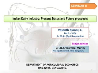SEMINAR-II
Indian Dairy Industry: Present Status and Future prospects
Vasanth Kumar, C.
PALB – 3104
Sr. M.Sc. (Agril Economics)
Major advisor
Dr . D. Sreenivasa Murthy
Principal Scientist, IIHR, Bengaluru
DEPARTMENT OF AGRICULTURAL ECONOMICS
UAS, GKVK, BENGALURU.
2
 