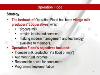 • The bedrock of Operation Flood has been village milk
producers’ cooperatives, which
• procure milk
• provide inputs and services,
• making modern management and technology
available to members.
• Operation Flood’s objectives included:
• Increase milk production (“a flood of milk”)
• Augment rural incomes
• Reasonable prices for consumers
• Programme Implementation
Operation Flood
Strategy
24
 