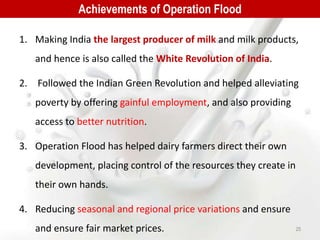 1. Making India the largest producer of milk and milk products,
and hence is also called the White Revolution of India.
2. Followed the Indian Green Revolution and helped alleviating
poverty by offering gainful employment, and also providing
access to better nutrition.
3. Operation Flood has helped dairy farmers direct their own
development, placing control of the resources they create in
their own hands.
4. Reducing seasonal and regional price variations and ensure
and ensure fair market prices.
Achievements of Operation Flood
25
 