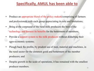 Specifically, AMUL has been able to
• Produce an appropriate blend of the policy makers comprising of farmers
and professionals with each group appreciating its role and limitations;
• Bring at the command of the rural milk producers the best of the
technology and harness its benefits for the betterment of members;
• Provide a support system to the milk producers without disturbing their
agro-economic systems;
• Plough back the profits, by prudent use of men, material and machines, in
the rural sector for the common good and betterment of the member
producers; and
• Despite growth in the scale of operations, it has remained with the smallest
producer members. 34
 