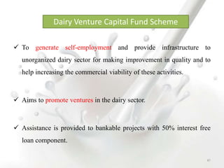  To generate self-employment and provide infrastructure to
unorganized dairy sector for making improvement in quality and to
help increasing the commercial viability of these activities.
 Aims to promote ventures in the dairy sector.
 Assistance is provided to bankable projects with 50% interest free
loan component.
Dairy Venture Capital Fund Scheme
41
 