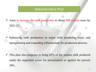  Aims to increase the milk production to about 180 million tones by
2021-22.
 Enhancing milk production in major milk producing areas, and
strengthening and expanding infrastructure for production process.
 This plan also proposes to bring 65% of the surplus milk produced
under the organized sector for procurement as against the present
30%.
National Dairy Plan
42
 
