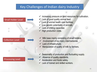 Key Challenges of Indian dairy Industry
Small Holder Level
 increasing pressure on land resources for cultivation.
 Lack of good quality animal feed.
 Lack of animal health care facilities.
 Low genetic potentiality of animals.
 Lack of chilling capacities
 High production costs.
Collection Level
 Milk base mainly consisting of small holders.
 .Involvement of too many intermediaries.
 Lack of infrastructure.
 Manipulation of quality of milk by farmers.
Processing Level
 Seasonality of production and fluctuating supply.
 .Absence of quality standards.
 Adulteration and foods safety.
 Lack of trained and skilled workers.
46
 