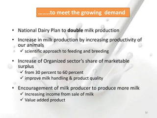 • National Dairy Plan to double milk production
• Increase in milk production by increasing productivity of
our animals
 scientific approach to feeding and breeding
• Increase of Organized sector’s share of marketable
surplus
 from 30 percent to 60 percent
 improve milk handling & product quality
• Encouragement of milk producer to produce more milk
 Increasing income from sale of milk
 Value added product
……..to meet the growing demand
50
 