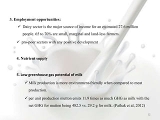 3. Employment opportunities:
 Dairy sector is the major source of income for an estimated 27.6 million
people. 65 to 70% are small, marginal and land-less farmers.
 pro-poor sectors with any positive development
4. Nutrient supply
5. Low greenhouse gas potential of milk
 Milk production is more environment-friendly when compared to meat
production.
 per unit production mutton emits 11.9 times as much GHG as milk with the
net GHG for mutton being 482.5 vs. 29.2 g for milk. (Pathak et al, 2012)
52
 