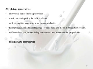 AMUL type cooperatives
• impressive trends in milk production .
• restrictive trade policy for milk products.
• milk production has grown at an exponential rate .
• Farmers receiving a favorable price for their milk and the milk production system.
• self-contained one, is now being transformed into a commercial proposition.
• Public private partnerships
53
 