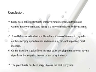 56
Conclusion:
 Dairy has a lot of potential to improve rural incomes, nutrition and
women empowerment, and hence is a very critical area for investment.
 A well-developed industry will enable millions of farmers to capitalize
on the emerging opportunities and make a significant impact on rural
incomes.
 On the flip side, weak efforts towards dairy development also can have a
significant but negative impact on the dairy industry.
 The growth rate has been sluggish over the past few years.
 