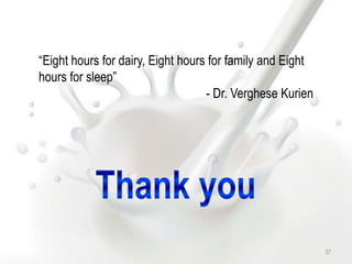 “Eight hours for dairy, Eight hours for family and Eight
hours for sleep”
- Dr. Verghese Kurien
57
 