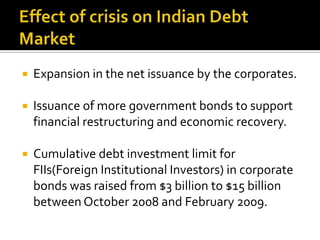 Effect of crisis on Indian Debt MarketExpansion in the net issuance by the corporates.Issuance of more government bonds to support financial restructuring and economic recovery.Cumulative debt investment limit for FIIs(Foreign Institutional Investors) in corporate bonds was raised from $3 billion to $15 billion between October 2008 and February 2009.
