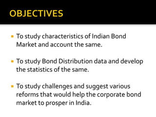 OBJECTIVESTo study characteristics of Indian Bond Market and account the same.To study Bond Distribution data and develop the statistics of the same.To study challenges and suggest various reforms that would help the corporate bond market to prosper in India.