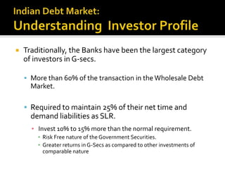 Indian Debt Market:Understanding  Investor ProfileTraditionally, the Banks have been the largest category of investors in G-secs. More than 60% of the transaction in the Wholesale Debt Market. Required to maintain 25% of their net time and demand liabilities as SLR.Invest 10% to 15% more than the normal requirement.Risk Free nature of the Government Securities.Greater returns in G-Secs as compared to other investments of comparable nature 