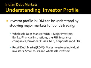 Indian Debt Market:Understanding  Investor ProfileInvestor profile in IDM can be understood by studying major markets for bonds trading:Wholesale Debt Market (WDM)- Major Investors: Banks, Financial Institutions, the RBI, Insurance companies, Provident Funds, MFs, Corporates and FIIs.Retail Debt Market(RDM)- Major Investors:individual investors, Small trusts and wholesale investors.
