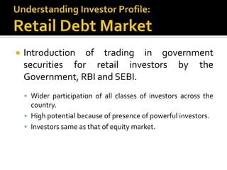 Understanding Investor Profile:Retail Debt MarketIntroduction of trading in government securities for retail investors by the Government, RBI and SEBI. Wider participation of all classes of investors across the country.High potential because of presence of powerful investors.Investors same as that of equity market.