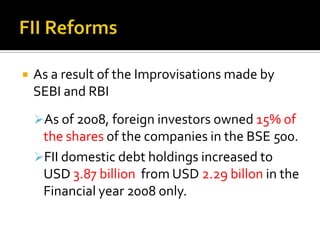 Foreign Investors Typically seen as a source of funds but they are also catalysts for overall development of the Financial Market.But various governing regulations have made their operations difficult.Foreign InvestorsFor Trading in Indian Market, Investors need to gain an Official Certificate from SEBI.With a validity of  only 3 years.Typically not suitable for trading in Bond market.FII status is not open to individuals, hedge funds, corporates, or to fund managers.