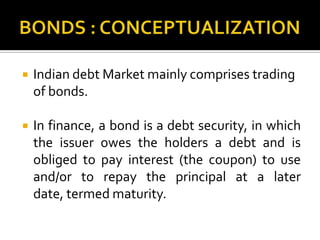 BONDS : CONCEPTUALIZATIONIndian debt Market mainly comprises trading of bonds.In finance, a bond is a debt security, in which the issuer owes the holders a debt and is obliged to pay interest(the coupon) to use and/or to repay the principal at a later date, termed maturity. 