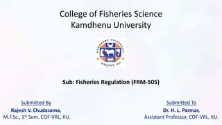 College of Fisheries Science
Kamdhenu University
Sub: Fisheries Regulation (FRM-505)
Submitted By
Rajesh V. Chudasama,
M.F.Sc., 1st Sem. COF-VRL, KU.
Submitted To
Dr. H. L. Parmar,
Assistant Professor, COF-VRL, KU.
 