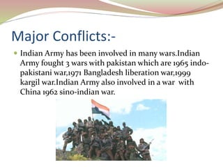 Major Conflicts:-
 Indian Army has been involved in many wars.Indian
Army fought 3 wars with pakistan which are 1965 indo-
pakistani war,1971 Bangladesh liberation war,1999
kargil war.Indian Army also involved in a war with
China 1962 sino-indian war.
 