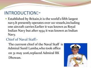 INTRODUCTION:-
 Established by Britain,it is the world’s fifth largest
navy.It presently operates over 110 vessels,including
one aircraft carrier.Earlier it was known as Royal
Indian Navy but after 1934 it was known as Indian
Navy.
Chief of Naval Staff:-
The currrent chief of the Naval Staff is
Admiral Sunil Lamba,who took office
on 31 may 2016,replaced Admiral RK
Dhowan.
 