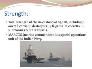 Strength:-
 Total strength of the navy stood at 67,228, including 1
aircraft carrier,11 destroyers, 14 frigates, 22 corvetts,16
submarines & other vessels.
 MARCOS (marine commandos).It is special operations
unit of the Indian Navy.
 