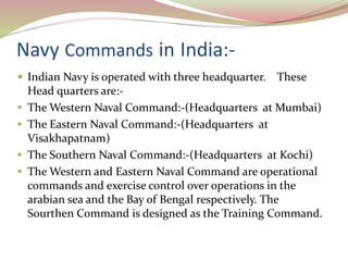 Navy Commands in India:-
 Indian Navy is operated with three headquarter. These
Head quarters are:-
 The Western Naval Command:-(Headquarters at Mumbai)
 The Eastern Naval Command:-(Headquarters at
Visakhapatnam)
 The Southern Naval Command:-(Headquarters at Kochi)
 The Western and Eastern Naval Command are operational
commands and exercise control over operations in the
arabian sea and the Bay of Bengal respectively. The
Sourthen Command is designed as the Training Command.
 