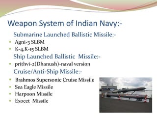 Weapon System of Indian Navy:-
Submarine Launched Ballistic Missile:-
 Agni-3 SLBM
 K-4,K-15 SLBM
Ship Launched Ballistic Missile:-
 prithvi-2(Dhanush)-naval version
Cruise/Anti-Ship Missile:-
 Brahmos Supersonic Cruise Missile
 Sea Eagle Missile
 Harpoon Missile
 Exocet Missile
 