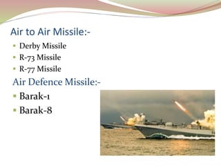 Air to Air Missile:-
 Derby Missile
 R-73 Missile
 R-77 Missile
Air Defence Missile:-
 Barak-1
 Barak-8
 