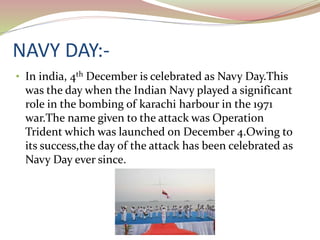NAVY DAY:-
• In india, 4th December is celebrated as Navy Day.This
was the day when the Indian Navy played a significant
role in the bombing of karachi harbour in the 1971
war.The name given to the attack was Operation
Trident which was launched on December 4.Owing to
its success,the day of the attack has been celebrated as
Navy Day ever since.
 